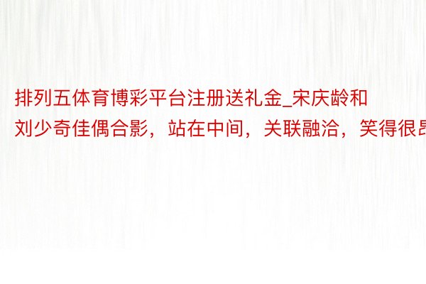 排列五体育博彩平台注册送礼金_宋庆龄和刘少奇佳偶合影，站在中间，关联融洽，笑得很昂扬