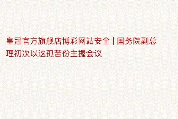 皇冠官方旗舰店博彩网站安全 | 国务院副总理初次以这孤苦份主握会议