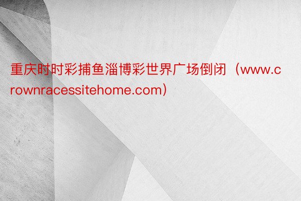 重庆时时彩捕鱼淄博彩世界广场倒闭（www.crownracessitehome.com）