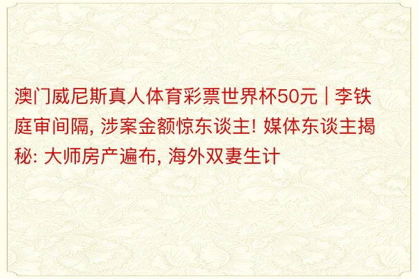 澳门威尼斯真人体育彩票世界杯50元 | 李铁庭审间隔, 涉案金额惊东谈主! 媒体东谈主揭秘: 大师房产遍布, 海外双妻生计