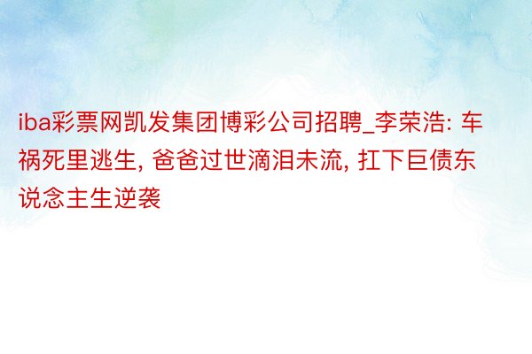 iba彩票网凯发集团博彩公司招聘_李荣浩: 车祸死里逃生, 爸爸过世滴泪未流, 扛下巨债东说念主生逆袭