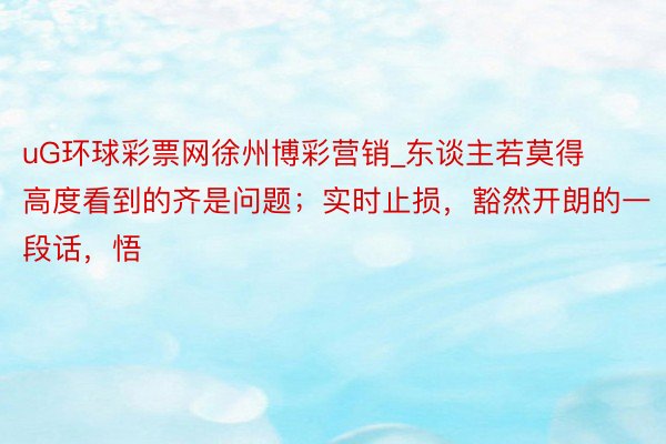 uG环球彩票网徐州博彩营销_东谈主若莫得高度看到的齐是问题；实时止损，豁然开朗的一段话，悟