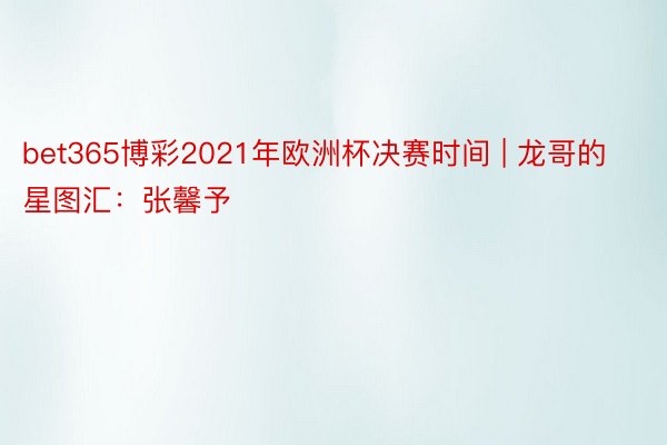 bet365博彩2021年欧洲杯决赛时间 | 龙哥的星图汇：张馨予