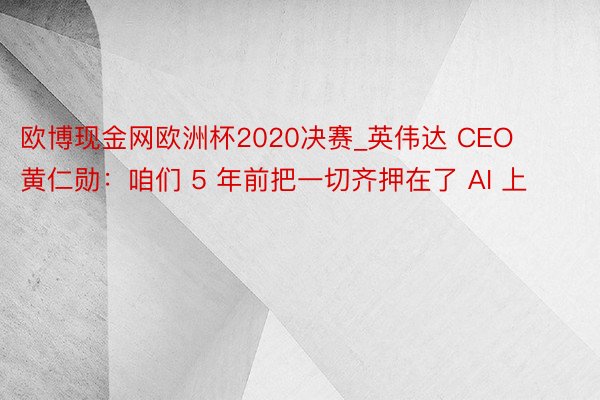 欧博现金网欧洲杯2020决赛_英伟达 CEO 黄仁勋：咱们 5 年前把一切齐押在了 AI 上