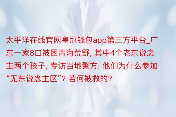 太平洋在线官网皇冠钱包app第三方平台_广东一家8口被困青海荒野, 其中4个老东说念主两个孩子, 专访当地警方: 他们为什么参加“无东说念主区”? 若何被救的?