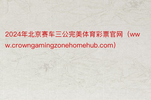 2024年北京赛车三公完美体育彩票官网（www.crowngamingzonehomehub.com）
