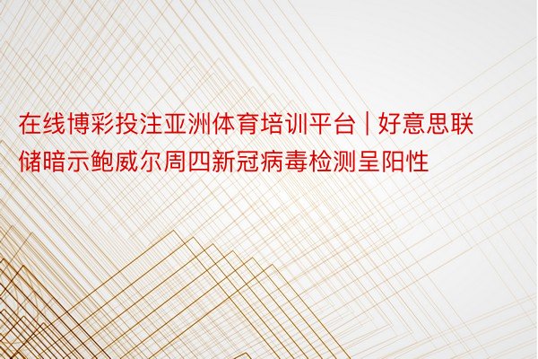 在线博彩投注亚洲体育培训平台 | 好意思联储暗示鲍威尔周四新冠病毒检测呈阳性