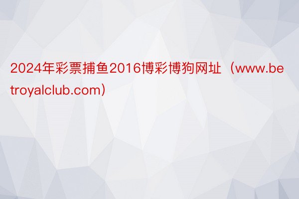 2024年彩票捕鱼2016博彩博狗网址（www.betroyalclub.com）