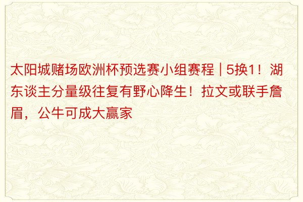 太阳城赌场欧洲杯预选赛小组赛程 | 5换1！湖东谈主分量级往复有野心降生！拉文或联手詹眉，公牛可成大赢家