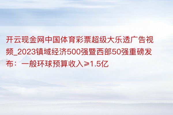 开云现金网中国体育彩票超级大乐透广告视频_2023镇域经济500强暨西部50强重磅发布：一般环球预算收入≥1.5亿