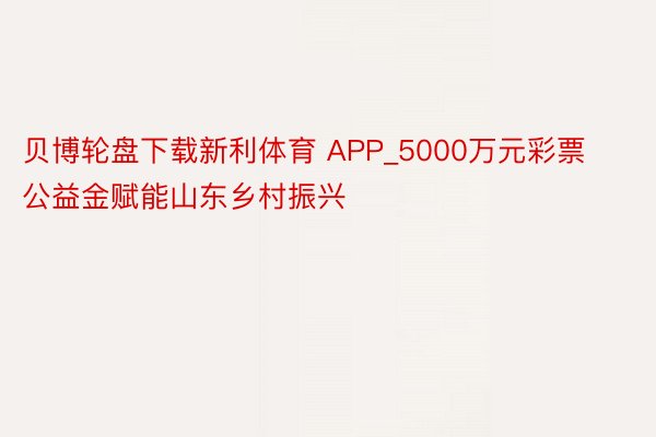 贝博轮盘下载新利体育 APP_5000万元彩票公益金赋能山东乡村振兴