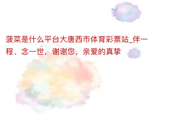 菠菜是什么平台大唐西市体育彩票站_伴一程、念一世，谢谢您，亲爱的真挚