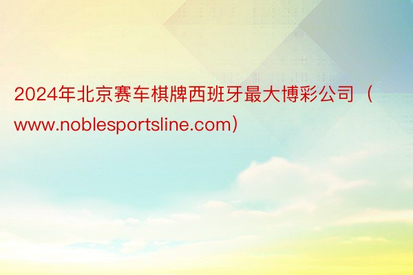 2024年北京赛车棋牌西班牙最大博彩公司（www.noblesportsline.com）