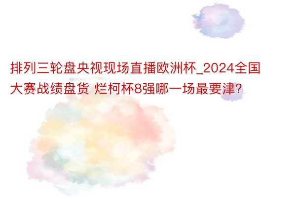 排列三轮盘央视现场直播欧洲杯_2024全国大赛战绩盘货 烂柯杯8强哪一场最要津？