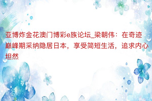 亚博炸金花澳门博彩e族论坛_梁朝伟：在奇迹巅峰期采纳隐居日本，享受简短生活，追求内心坦然