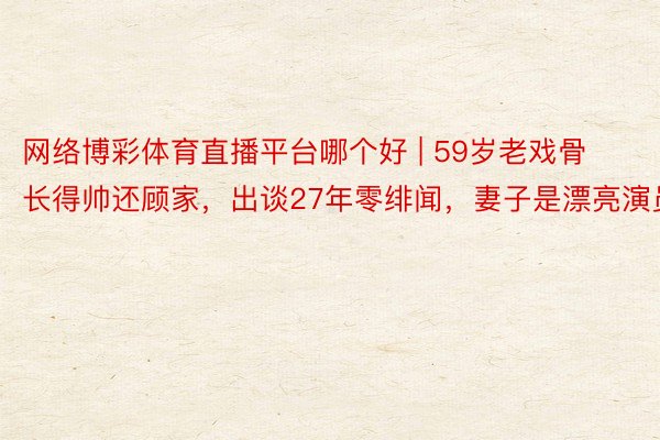 网络博彩体育直播平台哪个好 | 59岁老戏骨长得帅还顾家，出谈27年零绯闻，妻子是漂亮演员