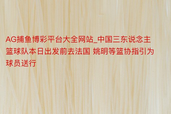 AG捕鱼博彩平台大全网站_中国三东说念主篮球队本日出发前去法国 姚明等篮协指引为球员送行