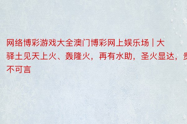 网络博彩游戏大全澳门博彩网上娱乐场 | 大驿土见天上火、轰隆火，再有水助，圣火显达，贵不可言