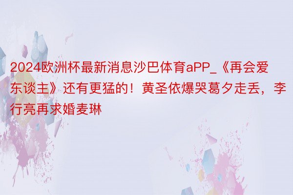 2024欧洲杯最新消息沙巴体育aPP_《再会爱东谈主》还有更猛的！黄圣依爆哭葛夕走丢，李行亮再求婚麦琳