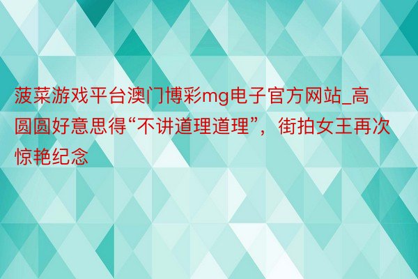 菠菜游戏平台澳门博彩mg电子官方网站_高圆圆好意思得“不讲道理道理”，街拍女王再次惊艳纪念