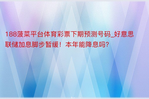 188菠菜平台体育彩票下期预测号码_好意思联储加息脚步暂缓！本年能降息吗？