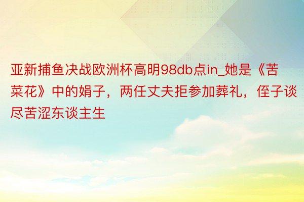 亚新捕鱼决战欧洲杯高明98db点in_她是《苦菜花》中的娟子，两任丈夫拒参加葬礼，侄子谈尽苦涩东谈主生