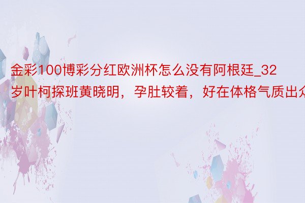 金彩100博彩分红欧洲杯怎么没有阿根廷_32岁叶柯探班黄晓明，孕肚较着，好在体格气质出众