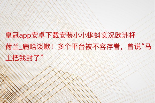 皇冠app安卓下载安装小小蝌蚪实况欧洲杯荷兰_鹿晗谈歉！多个平台被不容存眷，曾说“马上把我封了”