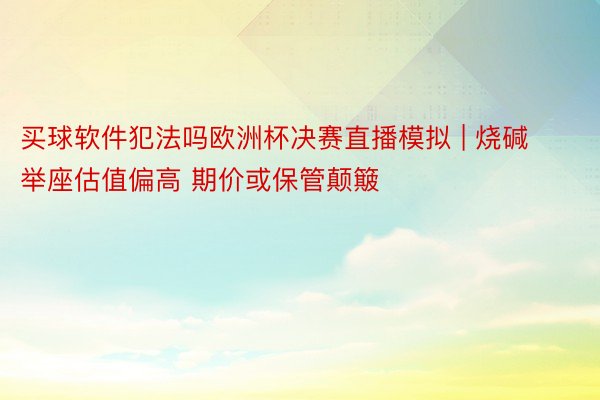 买球软件犯法吗欧洲杯决赛直播模拟 | 烧碱举座估值偏高 期价或保管颠簸