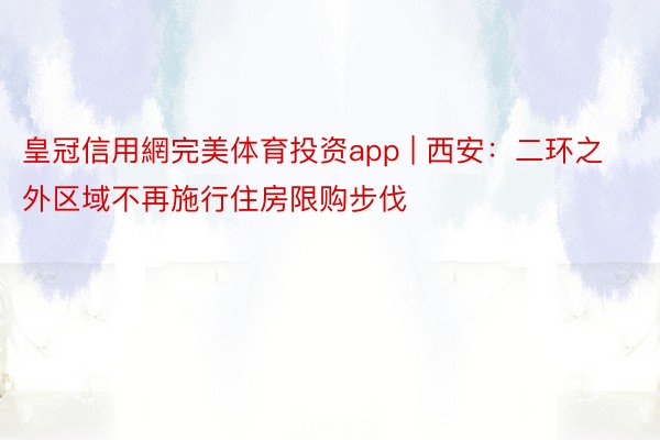 皇冠信用網完美体育投资app | 西安：二环之外区域不再施行住房限购步伐