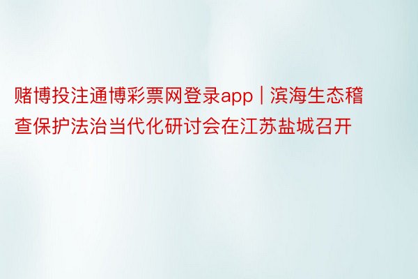 赌博投注通博彩票网登录app | 滨海生态稽查保护法治当代化研讨会在江苏盐城召开