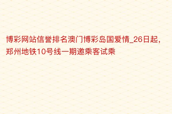 博彩网站信誉排名澳门博彩岛国爱情_26日起，郑州地铁10号线一期邀乘客试乘