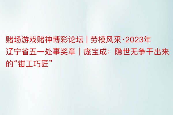 赌场游戏赌神博彩论坛 | 劳模风采·2023年辽宁省五一处事奖章｜庞宝成：隐世无争干出来的“钳工巧匠”